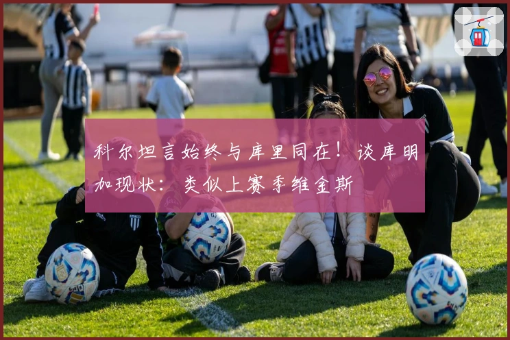 科尔坦言始终与库里同在！谈库明加现状：类似上赛季维金斯