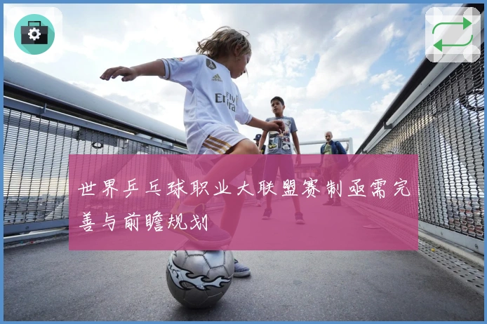 世界乒乓球职业大联盟赛制亟需完善与前瞻规划